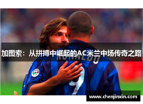 加图索：从拼搏中崛起的AC米兰中场传奇之路