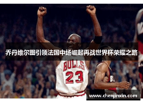 乔丹维尔图引领法国中场崛起再战世界杯荣耀之路