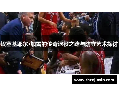 埃塞基耶尔·加雷的传奇退役之路与防守艺术探讨