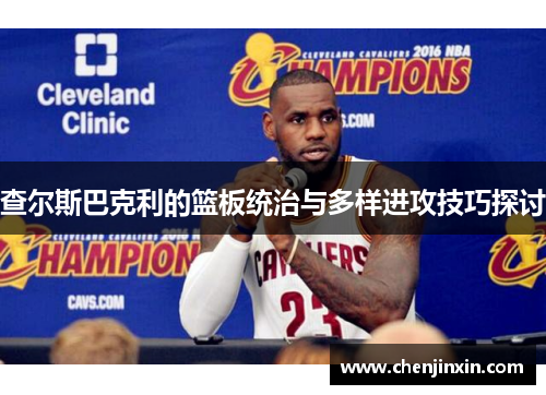 查尔斯巴克利的篮板统治与多样进攻技巧探讨