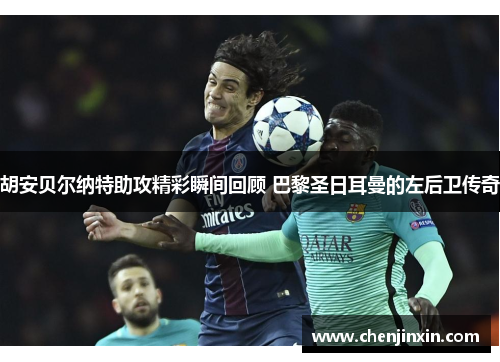 胡安贝尔纳特助攻精彩瞬间回顾 巴黎圣日耳曼的左后卫传奇