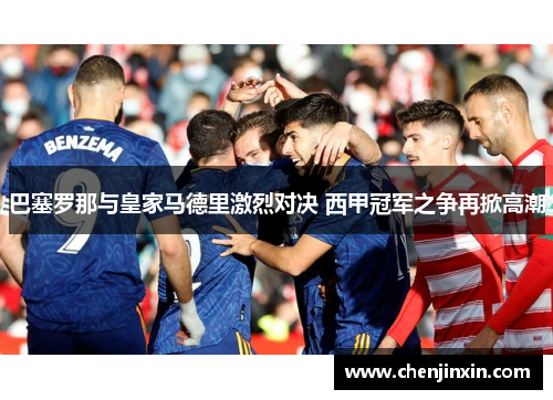 巴塞罗那与皇家马德里激烈对决 西甲冠军之争再掀高潮