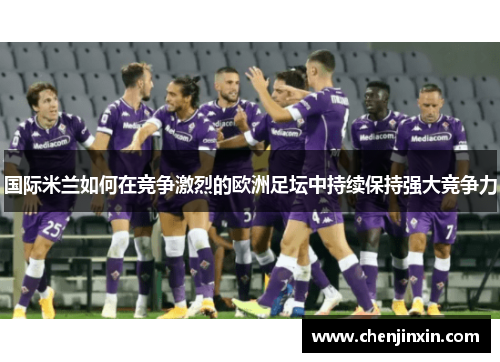 国际米兰如何在竞争激烈的欧洲足坛中持续保持强大竞争力