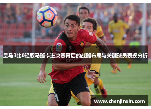 皇马3比0轻取马略卡进决赛背后的战略布局与关键球员表现分析