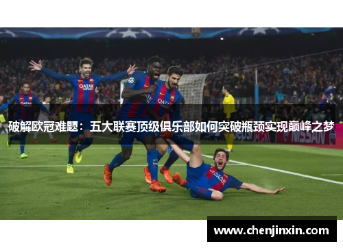破解欧冠难题：五大联赛顶级俱乐部如何突破瓶颈实现巅峰之梦