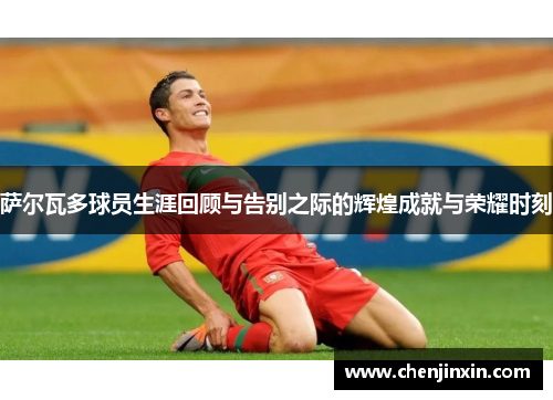 萨尔瓦多球员生涯回顾与告别之际的辉煌成就与荣耀时刻