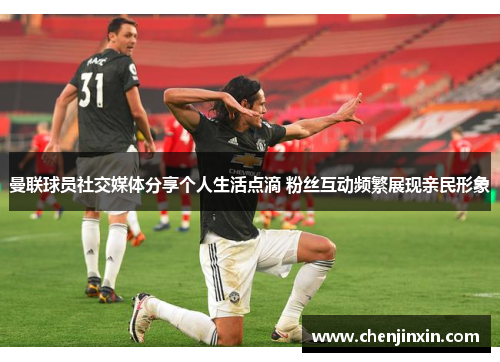 曼联球员社交媒体分享个人生活点滴 粉丝互动频繁展现亲民形象