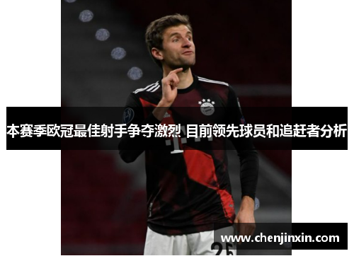 本赛季欧冠最佳射手争夺激烈 目前领先球员和追赶者分析