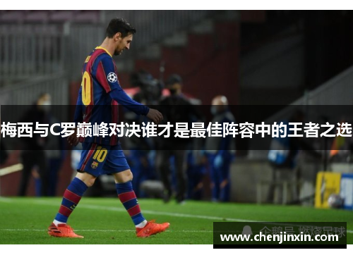 梅西与C罗巅峰对决谁才是最佳阵容中的王者之选 梅西与C罗巅峰对决谁才是最佳阵容中的王者之选