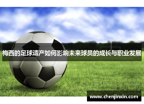 梅西的足球遗产如何影响未来球员的成长与职业发展 梅西的足球遗产如何影响未来球员的成长与职业发展
